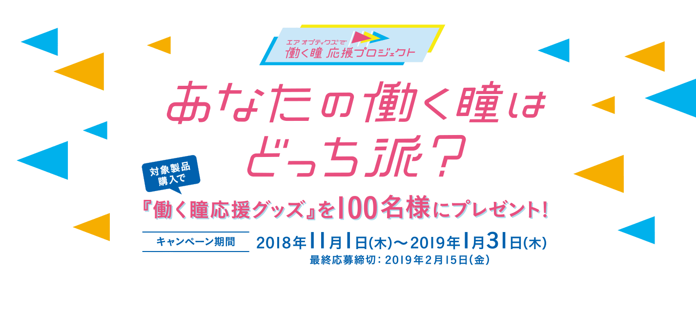 エア オプティクス®で働く瞳 応援プロジェクト あなたの働く瞳はどっち派？ 対象製品購入で「働く瞳専用グッズ」を100名様にプレゼント！ キャンペーン期間 2018年11月1日（木）〜2019年1月31日（木） 最終応募締切 2019年2月15日（金）