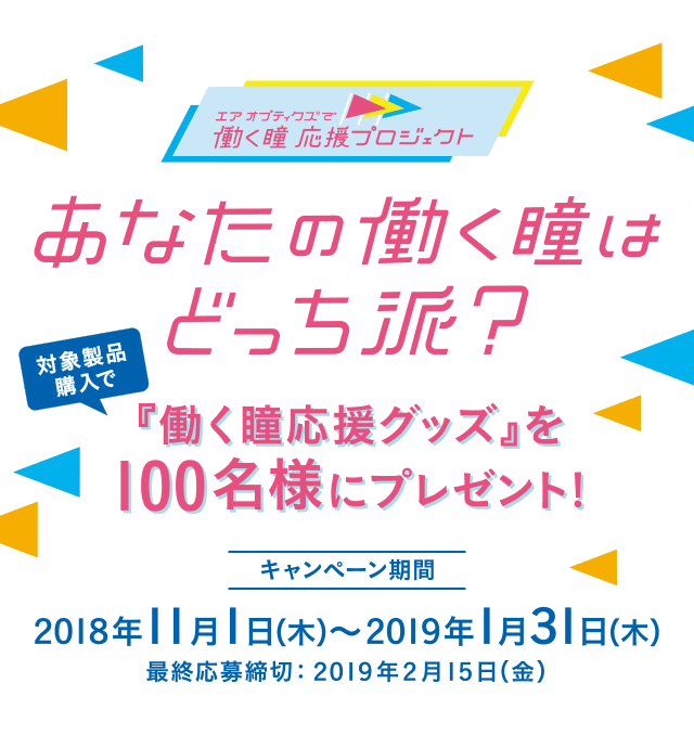 エア オプティクス®で働く瞳 応援プロジェクト あなたの働く瞳はどっち派？ 対象製品購入で「働く瞳専用グッズ」を100名様にプレゼント！ キャンペーン期間 2018年11月1日（木）〜2019年1月31日（木） 最終応募締切 2019年2月15日（金）